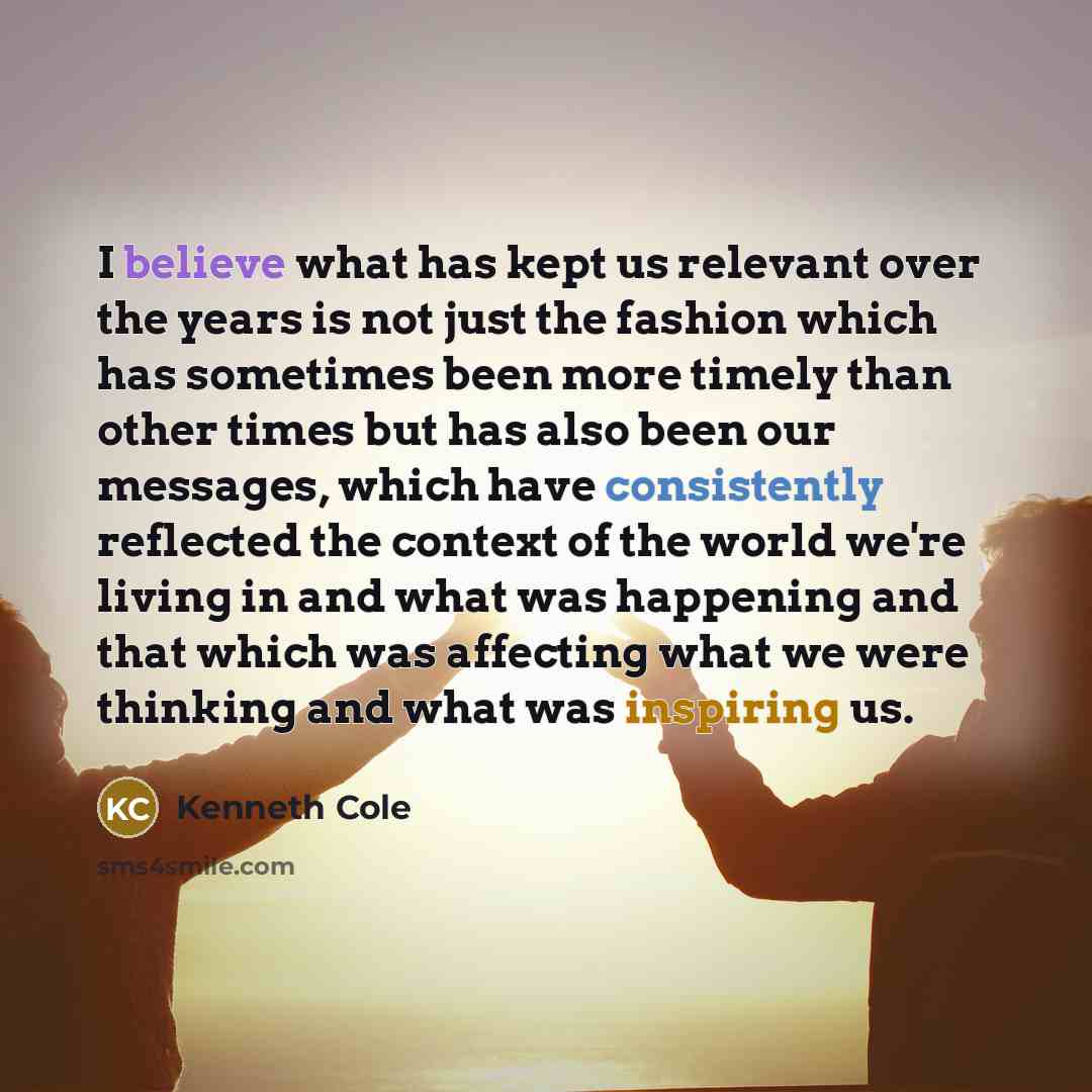 “I believe what has kept us relevant over the years is not just the fashion which has sometimes been more timely than other times but has also been our messages, which have consistently reflected the context of the world we're living in and what was happening and that which was affecting what we…” quote by Kenneth Cole