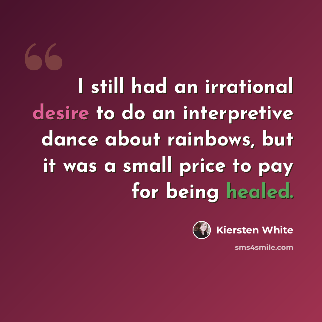 “I still had an irrational desire to do an interpretive dance about rainbows, but it was a small price to pay for being healed.” quote by Kiersten White