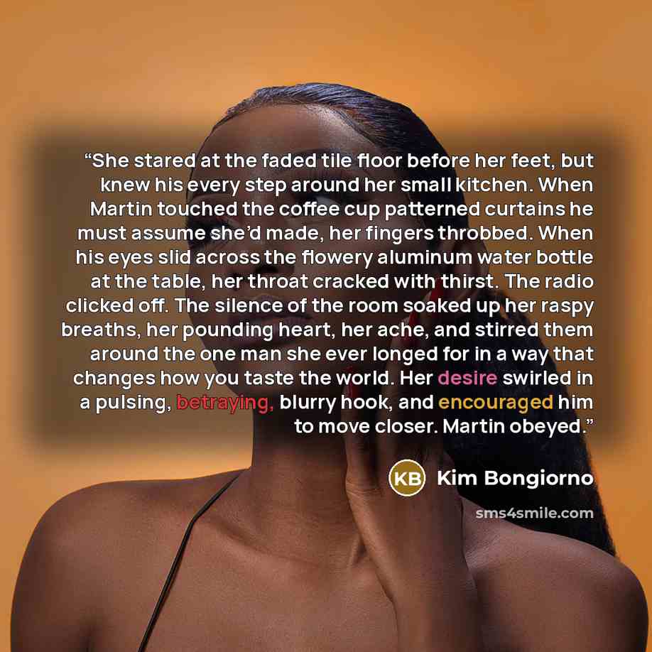 “She stared at the faded tile floor before her feet, but knew his every step around her small kitchen. When Martin touched the coffee cup patterned curtains he must assume she’d made, her fingers throbbed. When his eyes slid across the flowery aluminum water bottle at the table, her throat cracked…” quote by Kim Bongiorno