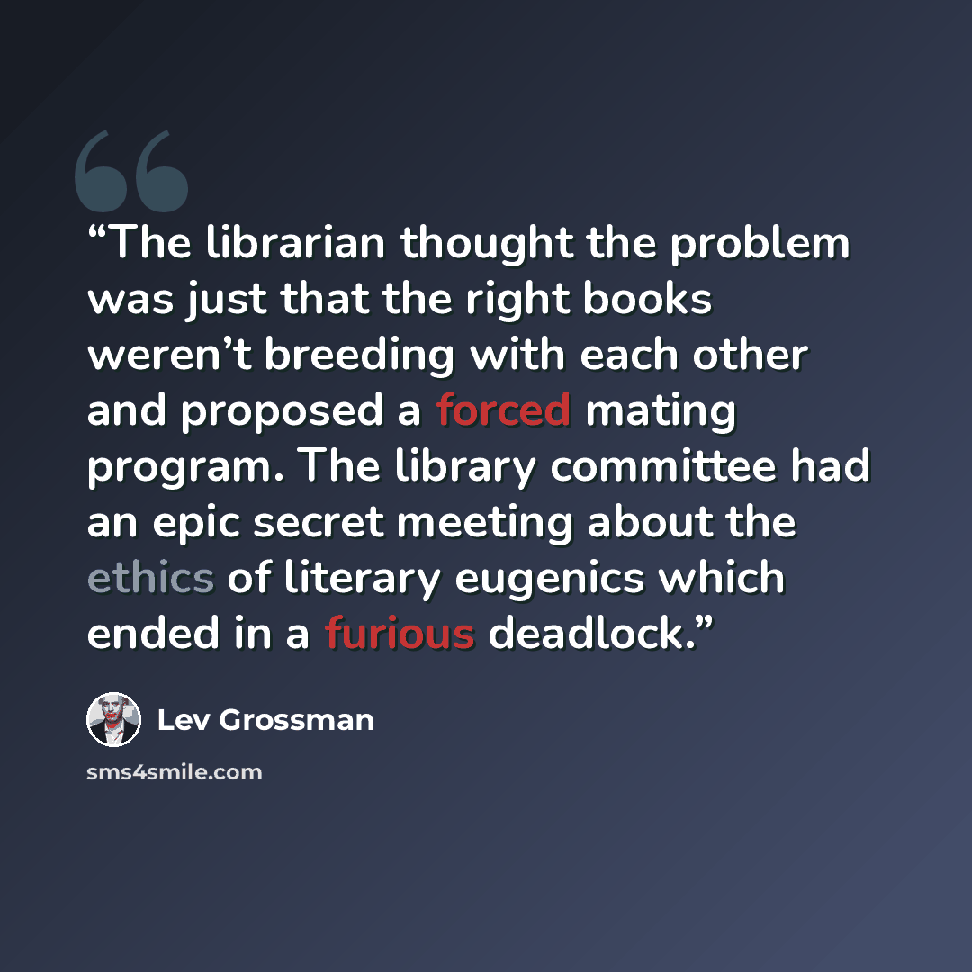 “The librarian thought the problem was just that the right books weren’t breeding with each other and proposed a forced mating program. The library committee had an epic secret meeting about the ethics of literary eugenics which ended in a furious deadlock.” quote by Lev Grossman
