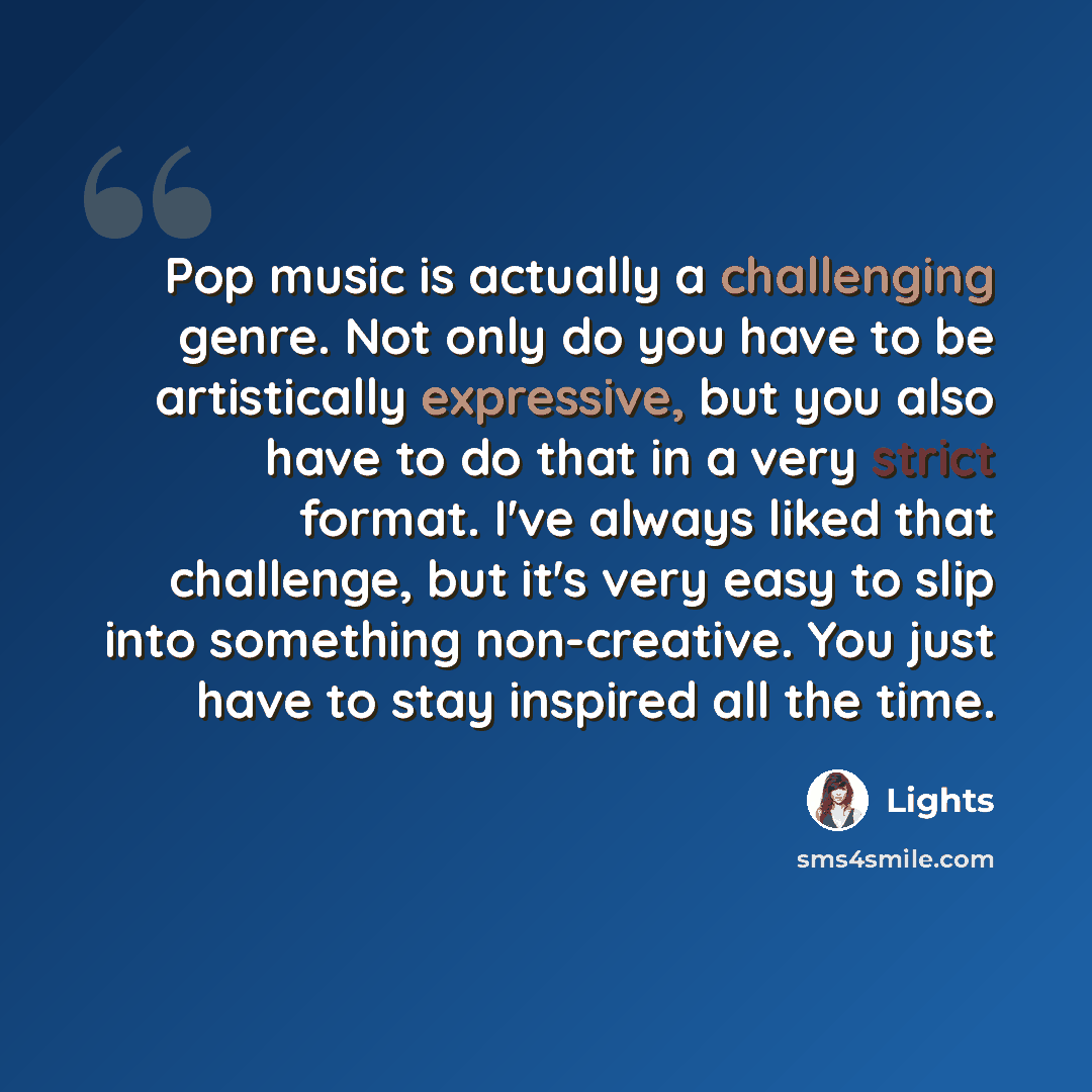 “Pop music is actually a challenging genre. Not only do you have to be artistically expressive, but you also have to do that in a very strict format. I've always liked that challenge, but it's very easy to slip into something non-creative. You just have to stay inspired all the time.” quote by Lights