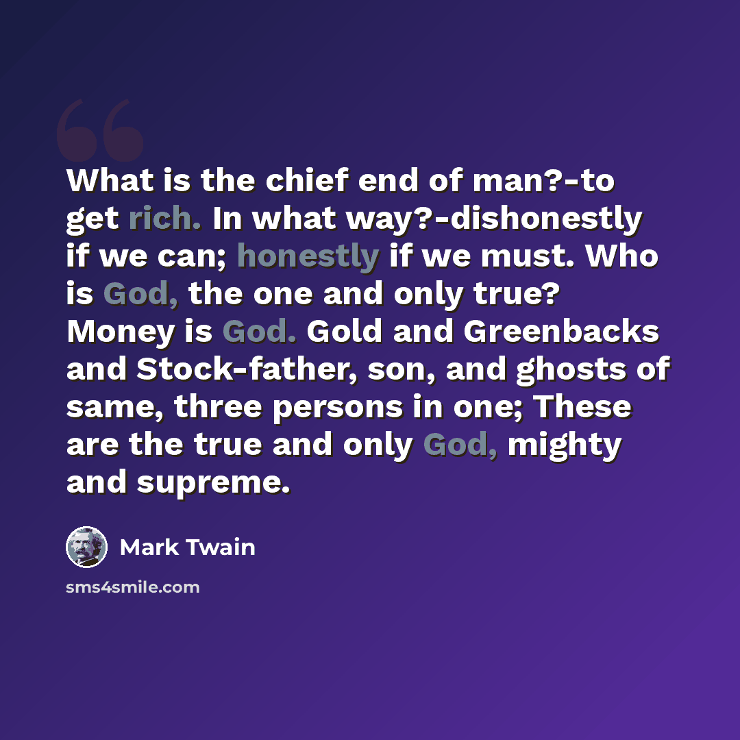 “What is the chief end of man?-to get rich. In what way?-dishonestly if we can; honestly if we must. Who is God, the one and only true? Money is God. Gold and Greenbacks and Stock-father, son, and ghosts of same, three persons in one; These are the true and only God, mighty and supreme.” quote by Mark Twain