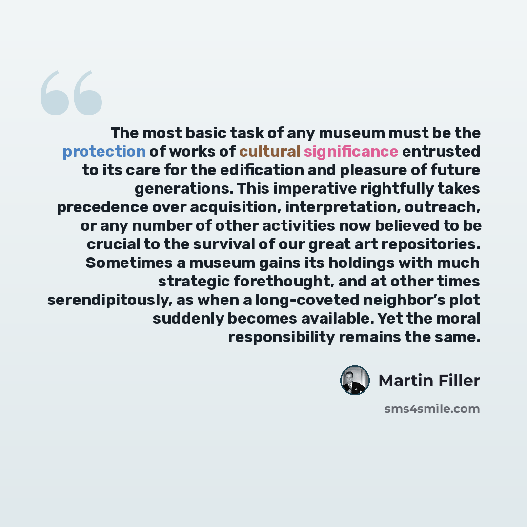 “The most basic task of any museum must be the protection of works of cultural significance entrusted to its care for the edification and pleasure of future generations. This imperative rightfully takes precedence over acquisition, interpretation, outreach, or any number of other activities now…” quote by Martin Filler