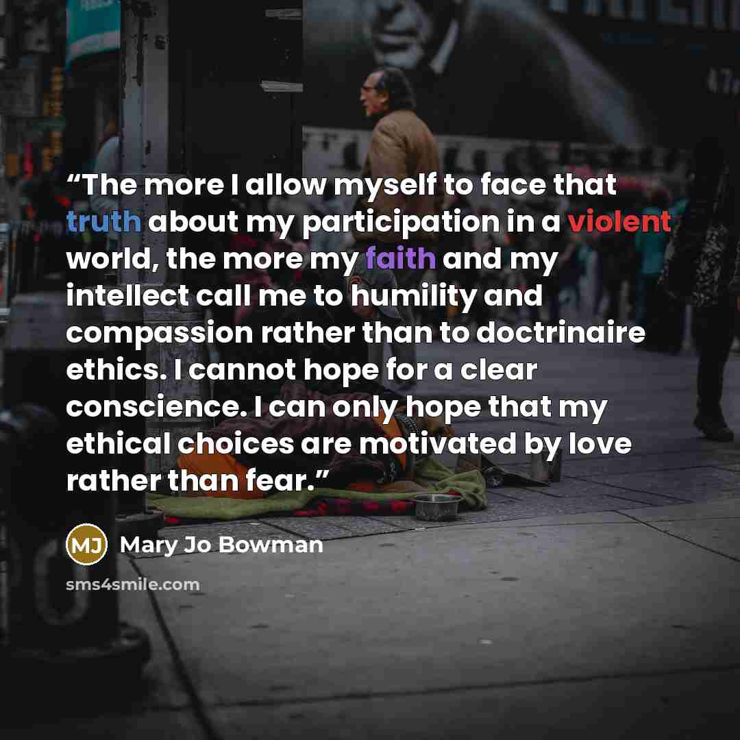 “The more I allow myself to face that truth about my participation in a violent world, the more my faith and my intellect call me to humility and compassion rather than to doctrinaire ethics. I cannot hope for a clear conscience. I can only hope that my ethical choices are motivated by love rather…” quote by Mary Jo Bowman