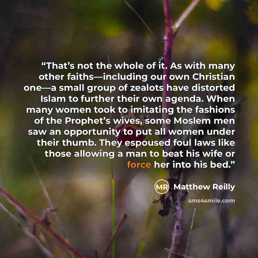“That’s not the whole of it. As with many other faiths—including our own Christian one—a small group of zealots have distorted Islam to further their own agenda. When many women took to imitating the fashions of the Prophet’s wives, some Moslem men saw an opportunity to put all women under their…” quote by Matthew Reilly