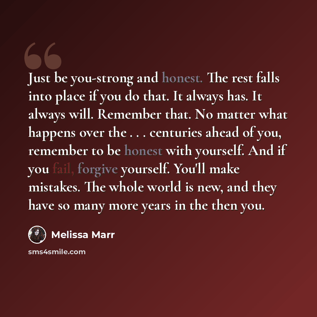 “Just be you-strong and honest. The rest falls into place if you do that. It always has. It always will. Remember that. No matter what happens over the . . . centuries ahead of you, remember to be honest with yourself. And if you fail, forgive yourself. You'll make mistakes. The whole world is new…” quote by Melissa Marr