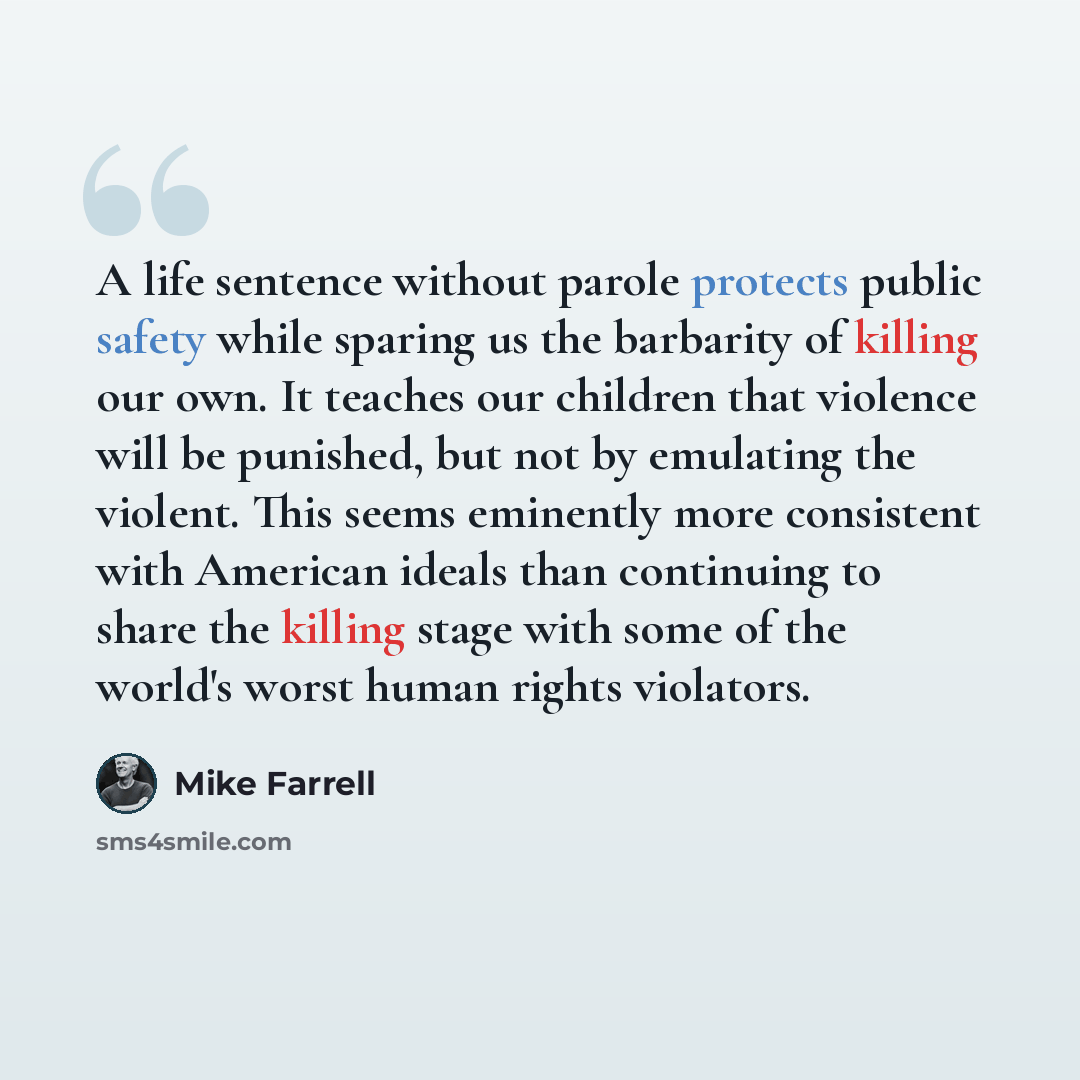 “A life sentence without parole protects public safety while sparing us the barbarity of killing our own. It teaches our children that violence will be punished, but not by emulating the violent. This seems eminently more consistent with American ideals than continuing to share the killing stage…” quote by Mike Farrell