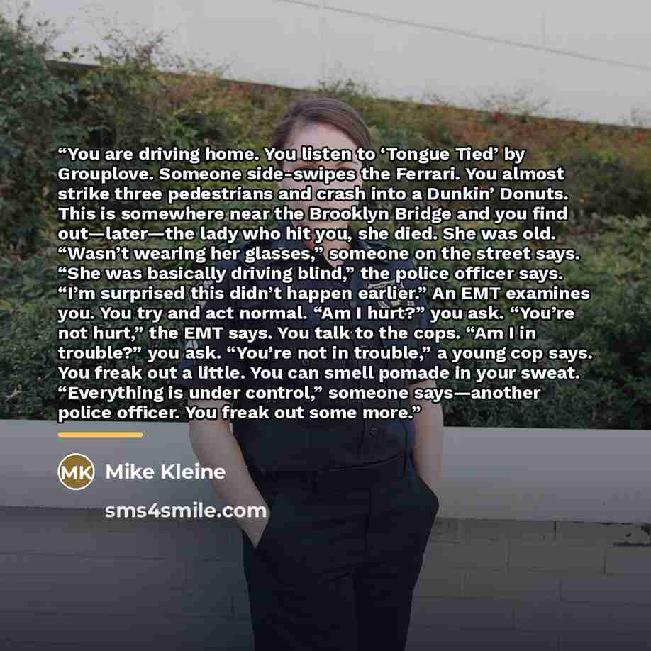 “You are driving home. You listen to ‘Tongue Tied’ by Grouplove. Someone side-swipes the Ferrari. You almost strike three pedestrians and crash into a Dunkin’ Donuts. This is somewhere near the Brooklyn Bridge and you find out—later—the lady who hit you, she died. She was old. “Wasn’t wearing her…” quote by Mike Kleine