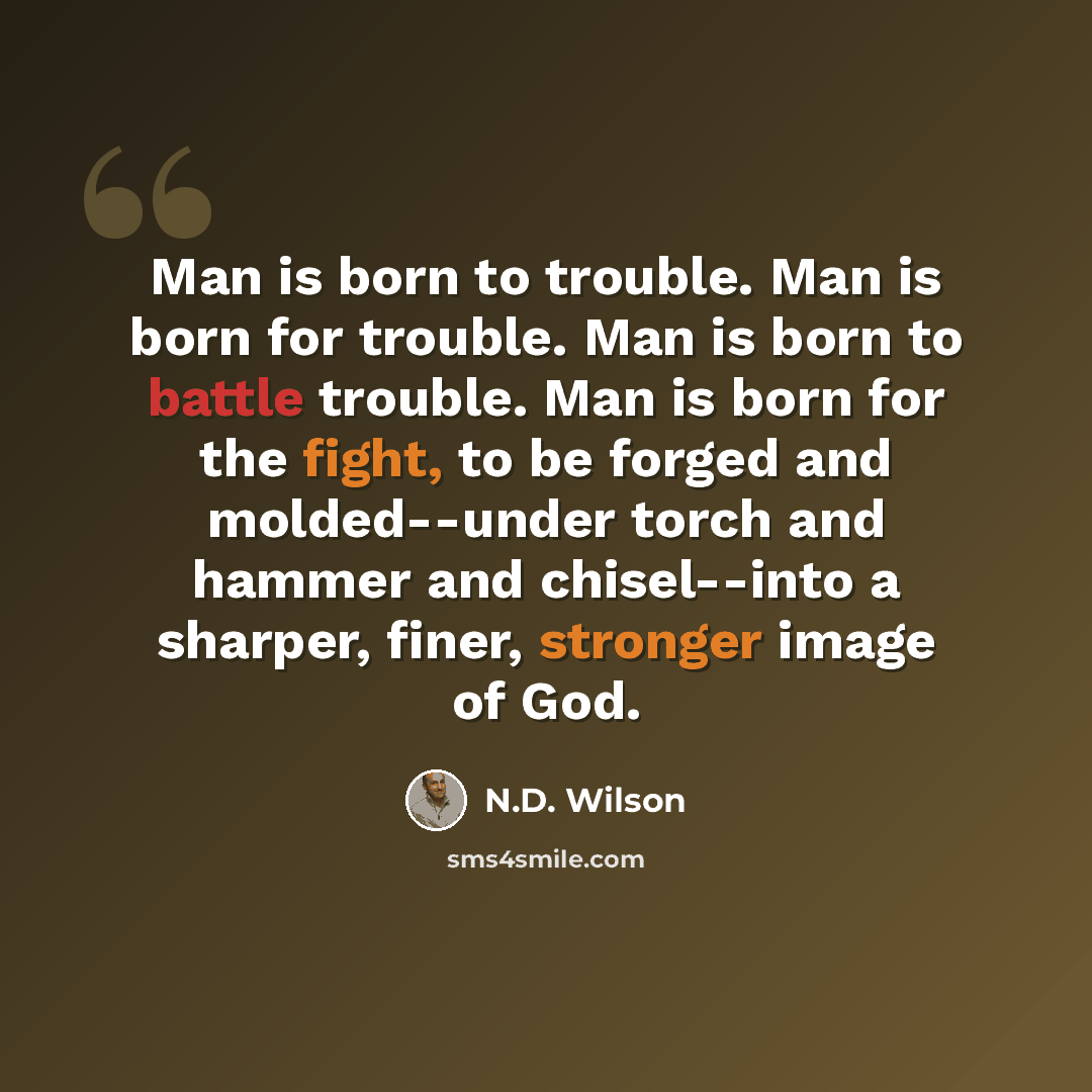 “Man is born to trouble. Man is born for trouble. Man is born to battle trouble. Man is born for the fight, to be forged and molded--under torch and hammer and chisel--into a sharper, finer, stronger image of God.” quote by N.D. Wilson