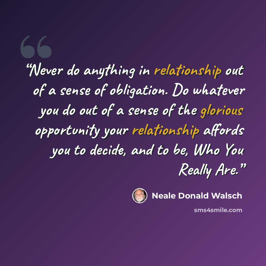 “Never do anything in relationship out of a sense of obligation. Do whatever you do out of a sense of the glorious opportunity your relationship affords you to decide, and to be, Who You Really Are.” quote by Neale Donald Walsch