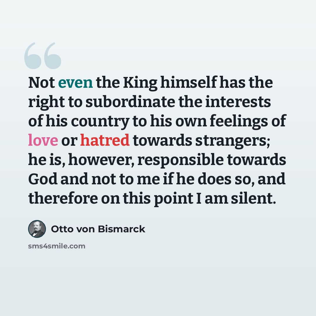 “Not even the King himself has the right to subordinate the interests of his country to his own feelings of love or hatred towards strangers; he is, however, responsible towards God and not to me if he does so, and therefore on this point I am silent.” quote by Otto von Bismarck