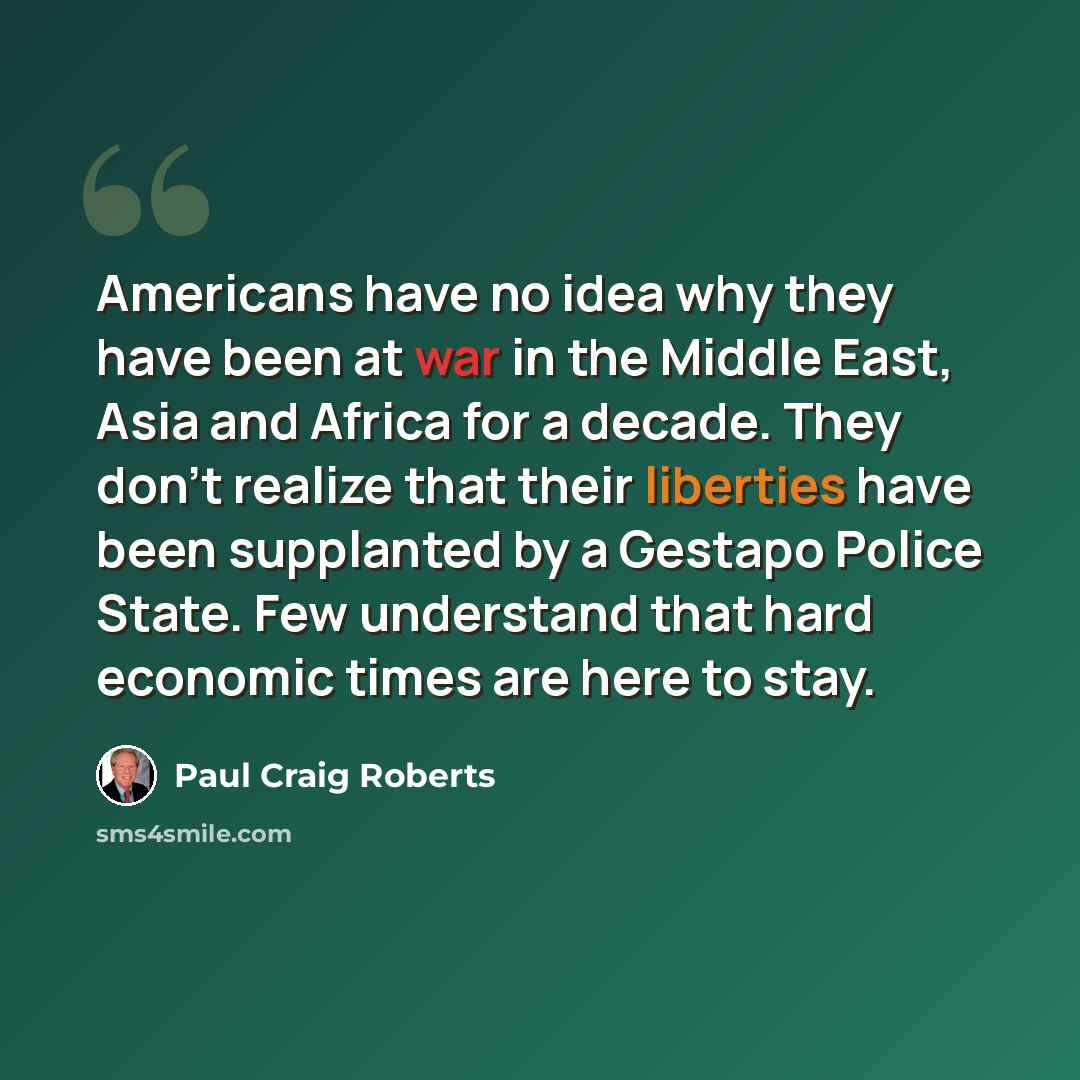 “Americans have no idea why they have been at war in the Middle East, Asia and Africa for a decade. They don't realize that their liberties have been supplanted by a Gestapo Police State. Few understand that hard economic times are here to stay.” quote by Paul Craig Roberts