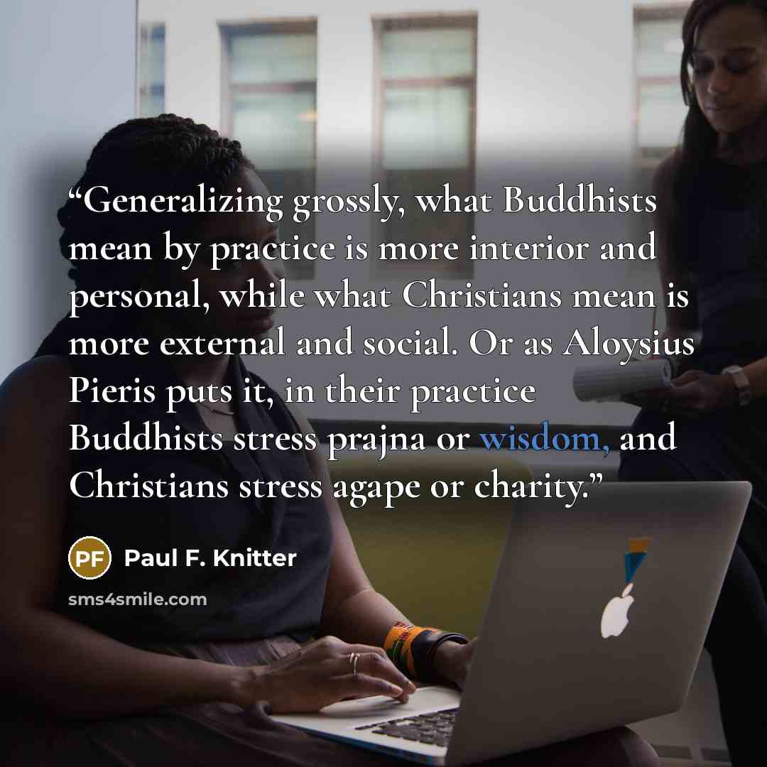 “Generalizing grossly, what Buddhists mean by practice is more interior and personal, while what Christians mean is more external and social. Or as Aloysius Pieris puts it, in their practice Buddhists stress prajna or wisdom, and Christians stress agape or charity.” quote by Paul F. Knitter