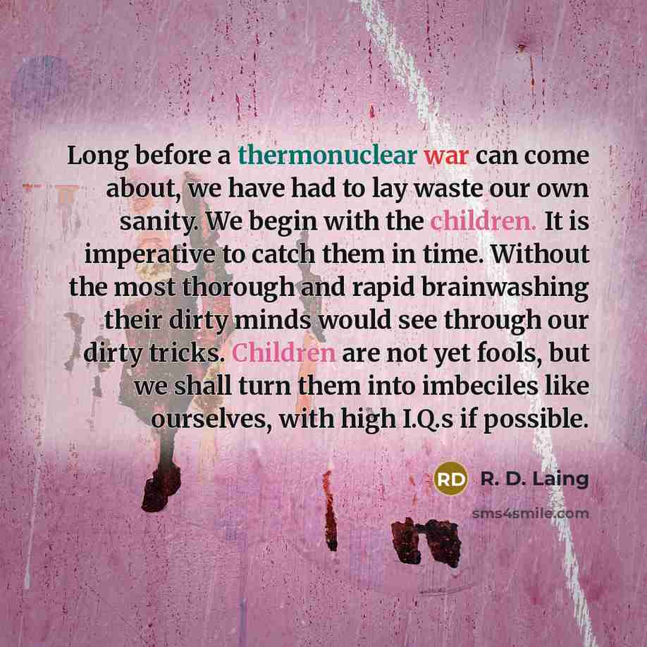 “Long before a thermonuclear war can come about, we have had to lay waste our own sanity. We begin with the children. It is imperative to catch them in time. Without the most thorough and rapid brainwashing their dirty minds would see through our dirty tricks. Children are not yet fools, but we…” quote by R. D. Laing