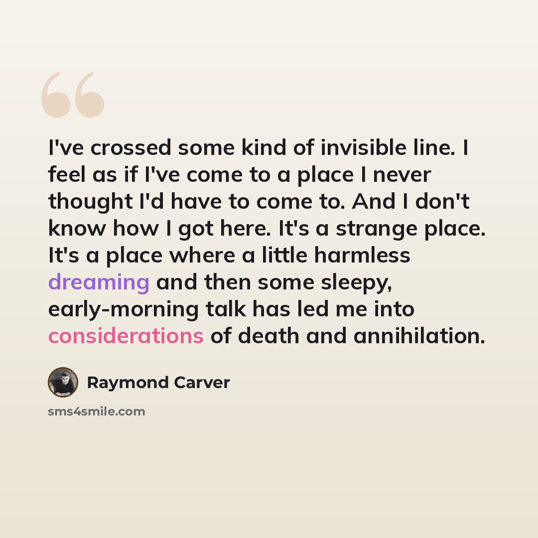 “I've crossed some kind of invisible line. I feel as if I've come to a place I never thought I'd have to come to. And I don't know how I got here. It's a strange place. It's a place where a little harmless dreaming and then some sleepy, early-morning talk has led me into considerations of death and…” quote by Raymond Carver