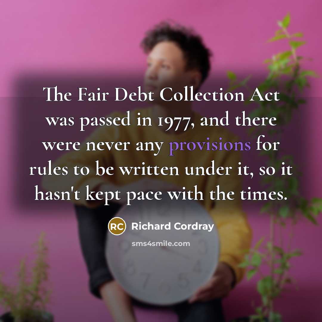 “The Fair Debt Collection Act was passed in 1977, and there were never any provisions for rules to be written under it, so it hasn't kept pace with the times.” quote by Richard Cordray