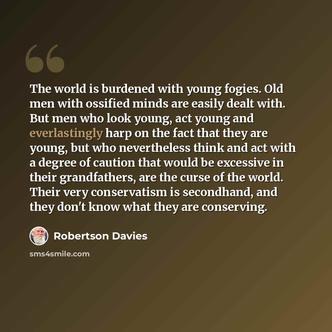 “The world is burdened with young fogies. Old men with ossified minds are easily dealt with. But men who look young, act young and everlastingly harp on the fact that they are young, but who nevertheless think and act with a degree of caution that would be excessive in their grandfathers, are the…” quote by Robertson Davies