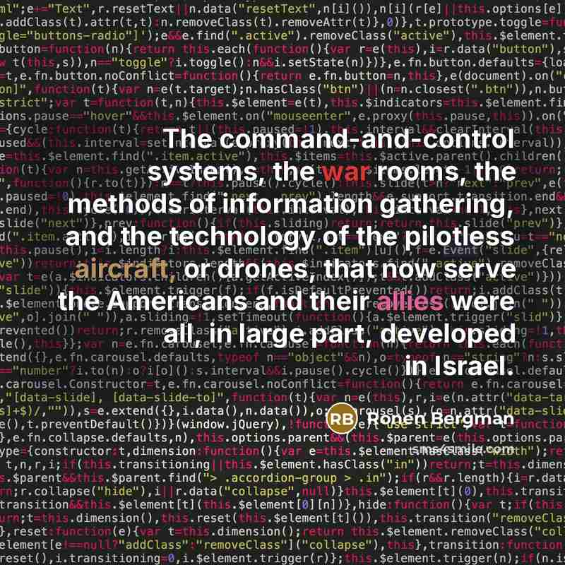 “The command-and-control systems, the war rooms, the methods of information gathering, and the technology of the pilotless aircraft, or drones, that now serve the Americans and their allies were all, in large part, developed in Israel.” quote by Ronen Bergman