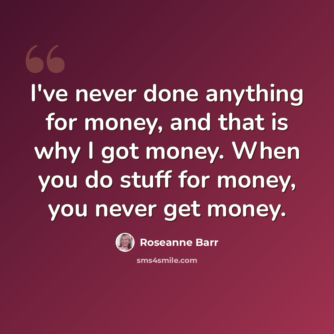 “I've never done anything for money, and that is why I got money. When you do stuff for money, you never get money.” quote by Roseanne Barr