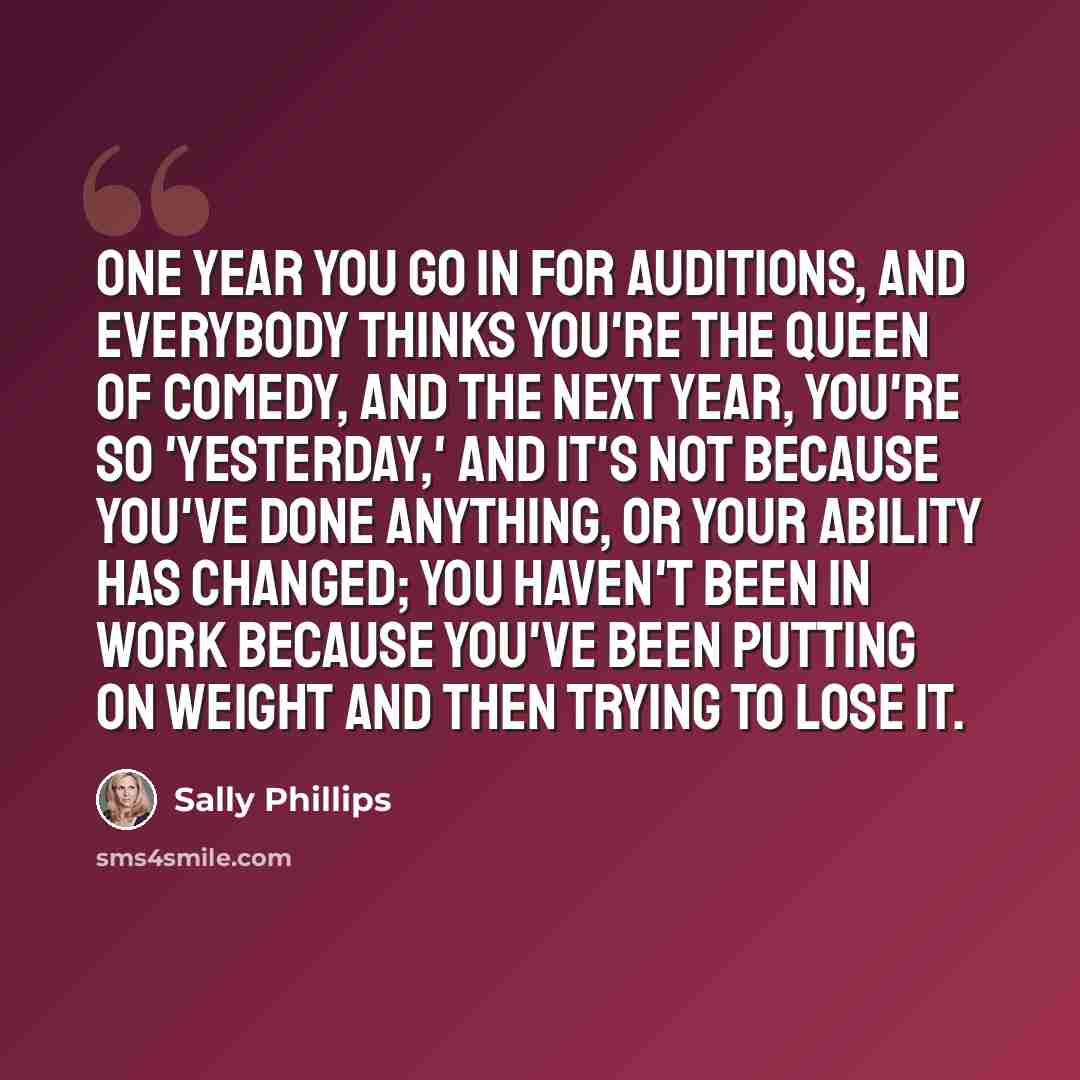 “One year you go in for auditions, and everybody thinks you're the queen of comedy, and the next year, you're so 'yesterday,' and it's not because you've done anything, or your ability has changed; you haven't been in work because you've been putting on weight and then trying to lose it.” quote by Sally Phillips