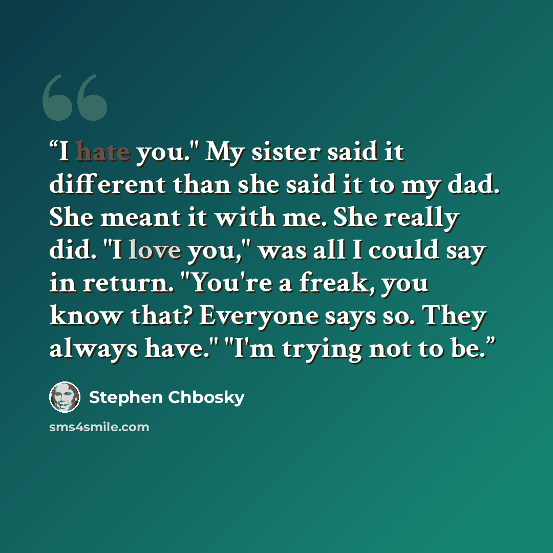 “I hate you." My sister said it different than she said it to my dad. She meant it with me. She really did. "I love you," was all I could say in return. "You're a freak, you know that? Everyone says so. They always have." "I'm trying not to be.” quote by Stephen Chbosky