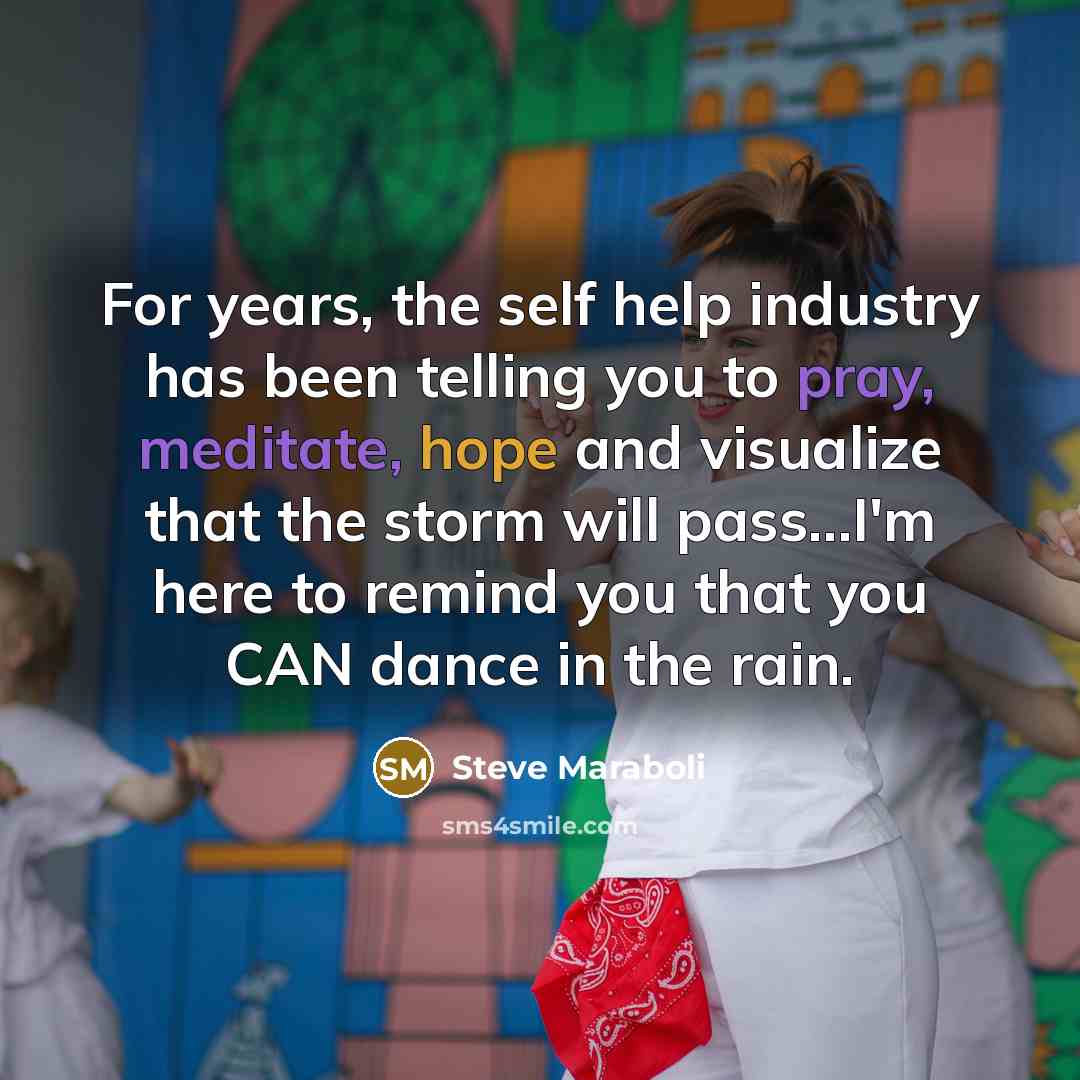 “For years, the self help industry has been telling you to pray, meditate, hope and visualize that the storm will pass...I'm here to remind you that you CAN dance in the rain.” quote by Steve Maraboli