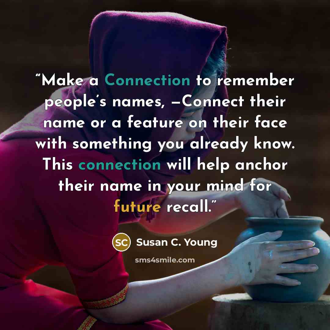 “Make a Connection to remember people’s names, —Connect their name or a feature on their face with something you already know. This connection will help anchor their name in your mind for future recall.” quote by Susan C. Young
