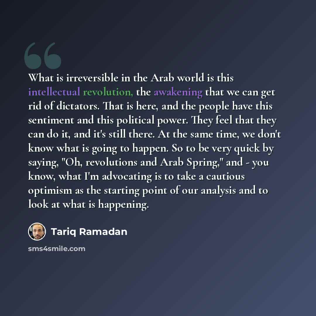 “What is irreversible in the Arab world is this intellectual revolution, the awakening that we can get rid of dictators. That is here, and the people have this sentiment and this political power. They feel that they can do it, and it's still there. At the same time, we don't know what is going to…” quote by Tariq Ramadan