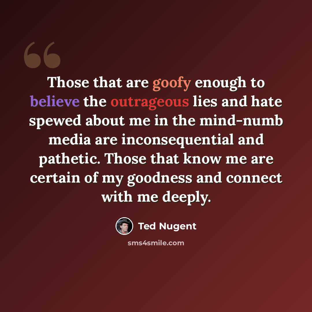 “Those that are goofy enough to believe the outrageous lies and hate spewed about me in the mind-numb media are inconsequential and pathetic. Those that know me are certain of my goodness and connect with me deeply.” quote by Ted Nugent