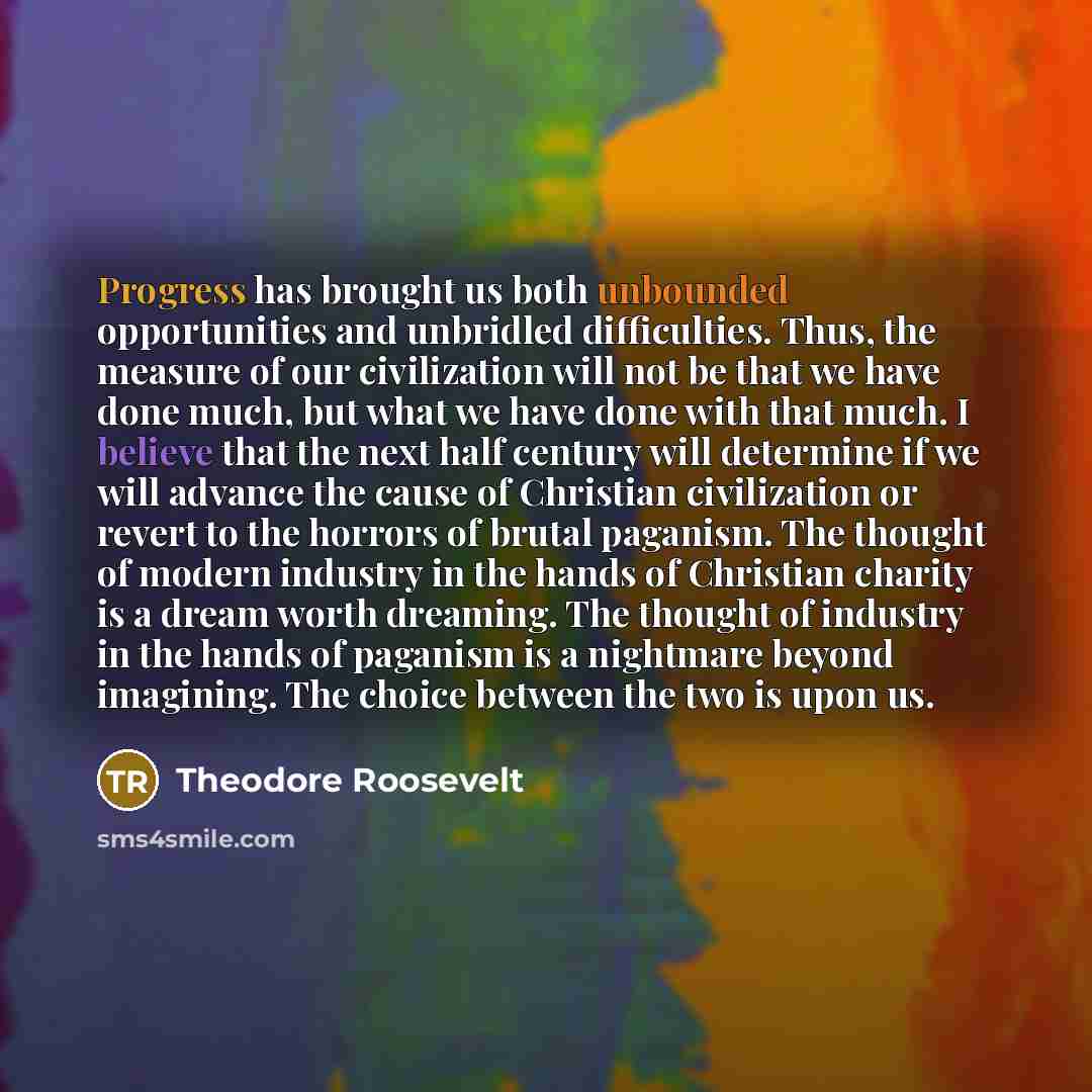 “Progress has brought us both unbounded opportunities and unbridled difficulties. Thus, the measure of our civilization will not be that we have done much, but what we have done with that much. I believe that the next half century will determine if we will advance the cause of Christian…” quote by Theodore Roosevelt