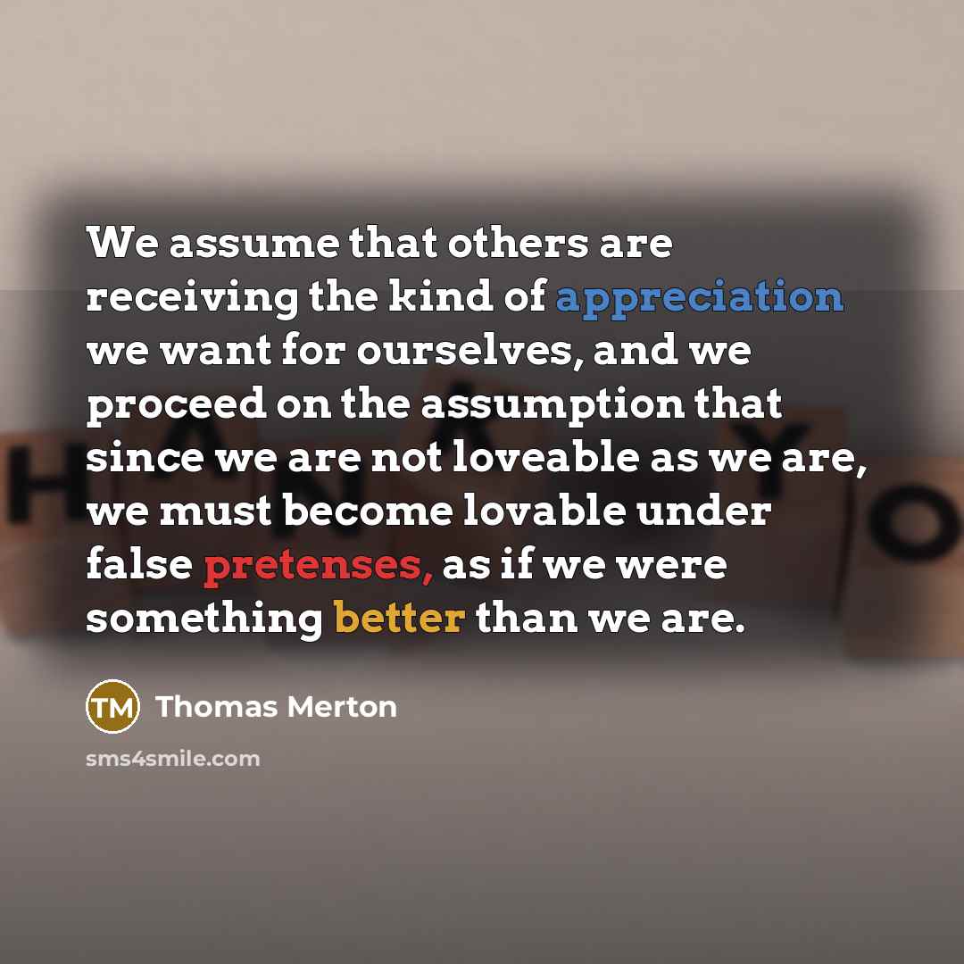 “We assume that others are receiving the kind of appreciation we want for ourselves, and we proceed on the assumption that since we are not loveable as we are, we must become lovable under false pretenses, as if we were something better than we are.” quote by Thomas Merton