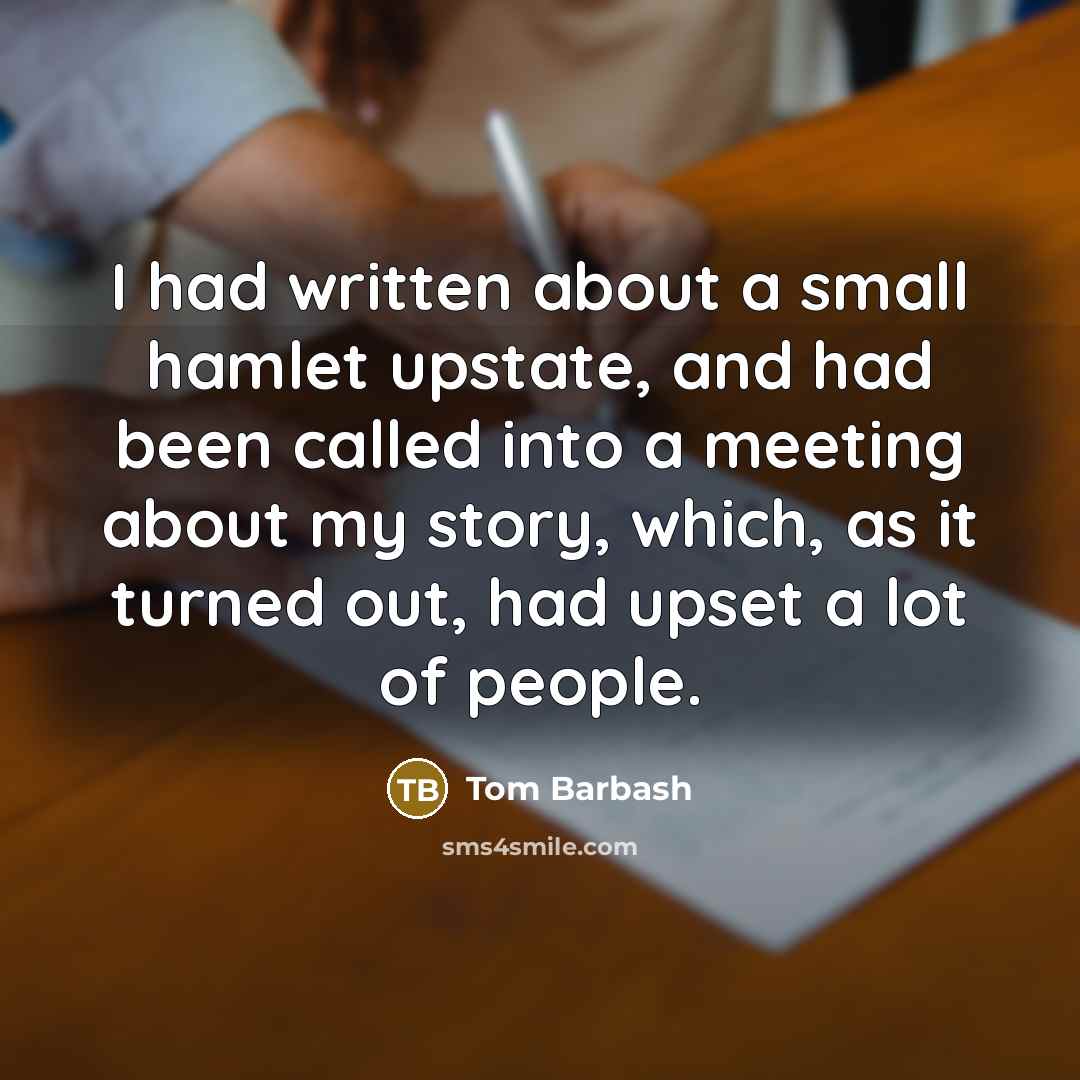 “I had written about a small hamlet upstate, and had been called into a meeting about my story, which, as it turned out, had upset a lot of people.” quote by Tom Barbash