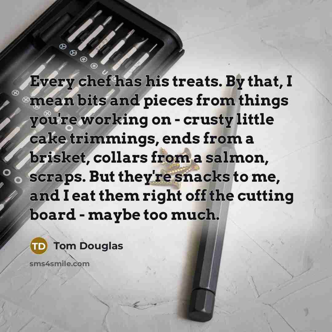 “Every chef has his treats. By that, I mean bits and pieces from things you're working on - crusty little cake trimmings, ends from a brisket, collars from a salmon, scraps. But they're snacks to me, and I eat them right off the cutting board - maybe too much.” quote by Tom Douglas