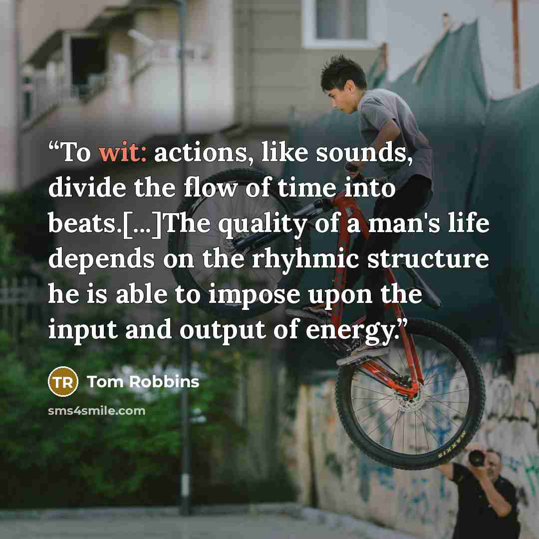 “To wit: actions, like sounds, divide the flow of time into beats.[...]The quality of a man's life depends on the rhyhmic structure he is able to impose upon the input and output of energy.” quote by Tom Robbins