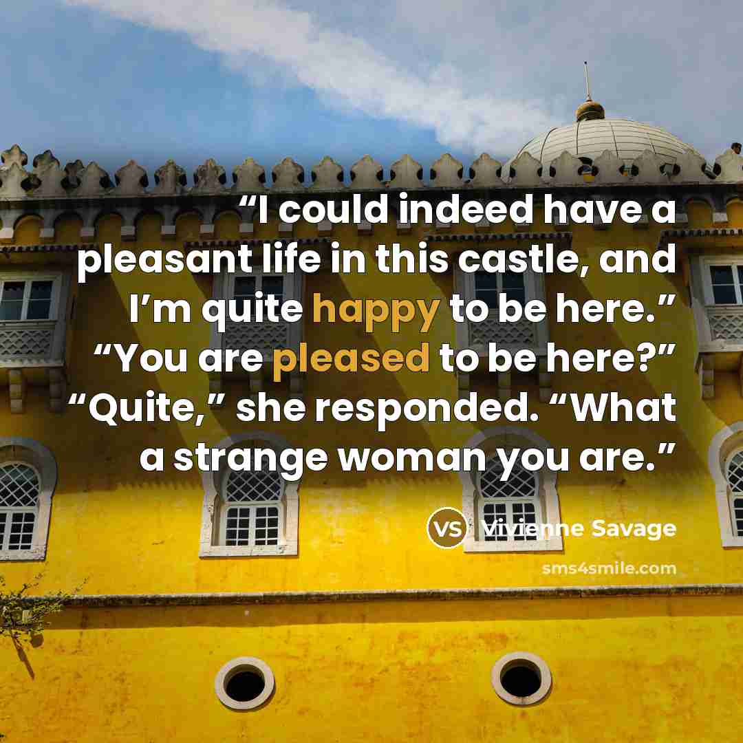 “I could indeed have a pleasant life in this castle, and I’m quite happy to be here.” “You are pleased to be here?” “Quite,” she responded. “What a strange woman you are.” quote by Vivienne Savage