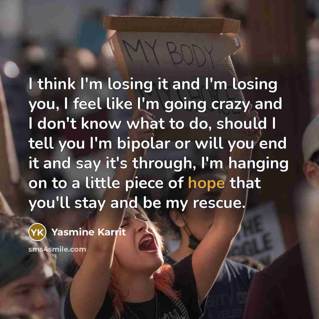“I think I'm losing it and I'm losing you, I feel like I'm going crazy and I don't know what to do, should I tell you I'm bipolar or will you end it and say it's through, I'm hanging on to a little piece of hope that you'll stay and be my rescue.” quote by Yasmine Karrit