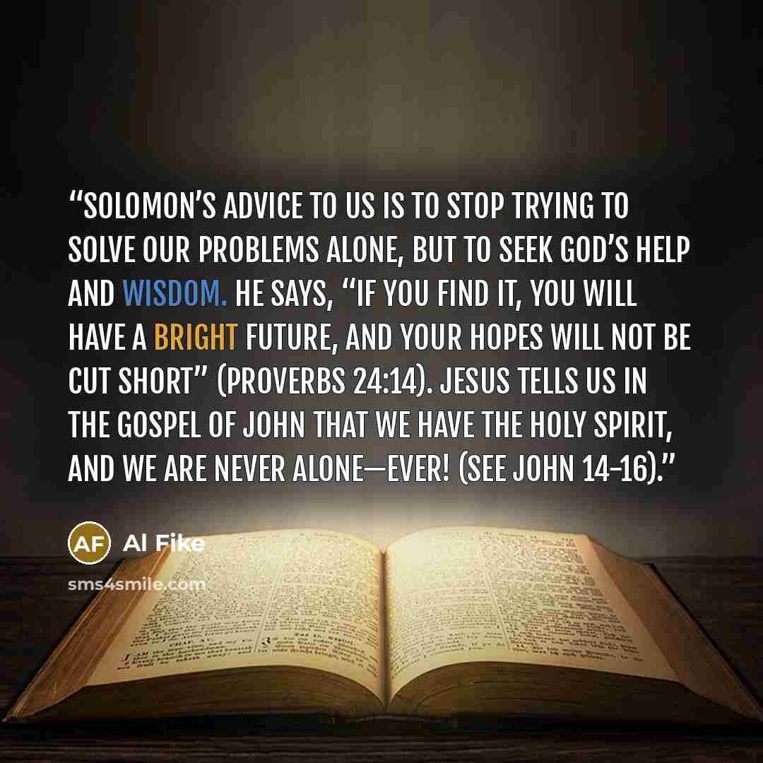 “Solomon’s advice to us is to stop trying to solve our problems alone, but to seek God’s help and wisdom. He says, “If you find it, you will have a bright future, and your hopes will not be cut short” (Proverbs 24:14). Jesus tells us in the Gospel of John that we have the Holy Spirit, and we are…” quote by Al Fike