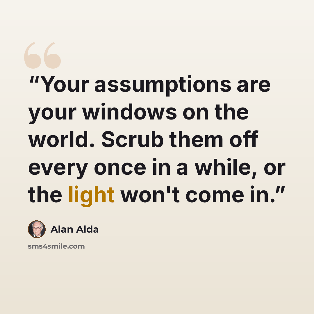 “Your assumptions are your windows on the world. Scrub them off every once in a while, or the light won't come in.” quote by Alan Alda