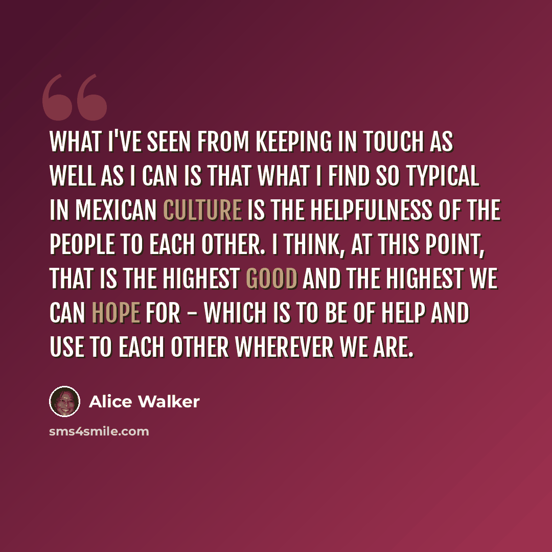 “What I've seen from keeping in touch as well as I can is that what I find so typical in Mexican culture is the helpfulness of the people to each other. I think, at this point, that is the highest good and the highest we can hope for - which is to be of help and use to each other wherever we are.” quote by Alice Walker