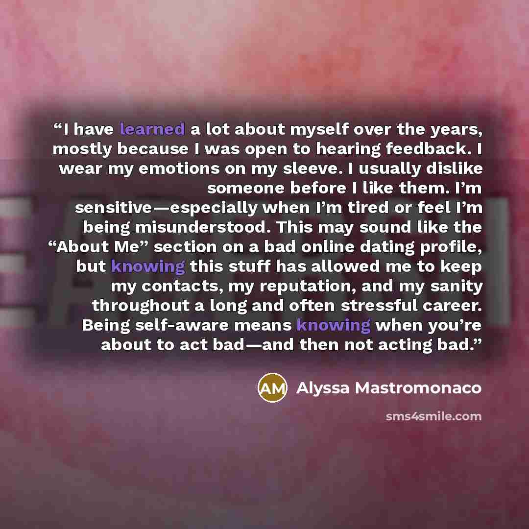 “I have learned a lot about myself over the years, mostly because I was open to hearing feedback. I wear my emotions on my sleeve. I usually dislike someone before I like them. I’m sensitive—especially when I’m tired or feel I’m being misunderstood. This may sound like the “About Me” section on a…” quote by Alyssa Mastromonaco