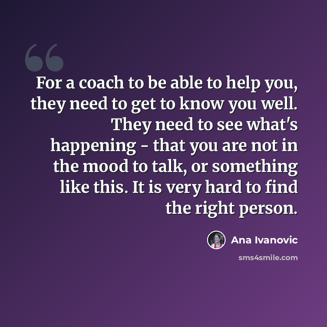“For a coach to be able to help you, they need to get to know you well. They need to see what's happening - that you are not in the mood to talk, or something like this. It is very hard to find the right person.” quote by Ana Ivanovic