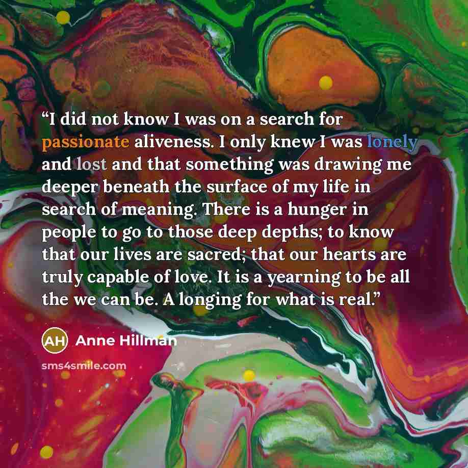 “I did not know I was on a search for passionate aliveness. I only knew I was lonely and lost and that something was drawing me deeper beneath the surface of my life in search of meaning. There is a hunger in people to go to those deep depths; to know that our lives are sacred; that our hearts are…” quote by Anne Hillman