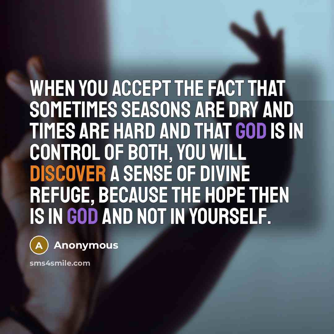 “When you accept the fact that sometimes seasons are dry and times are hard and that God is in control of both, you will discover a sense of divine refuge, because the hope then is in God and not in yourself.” quote by Anonymous