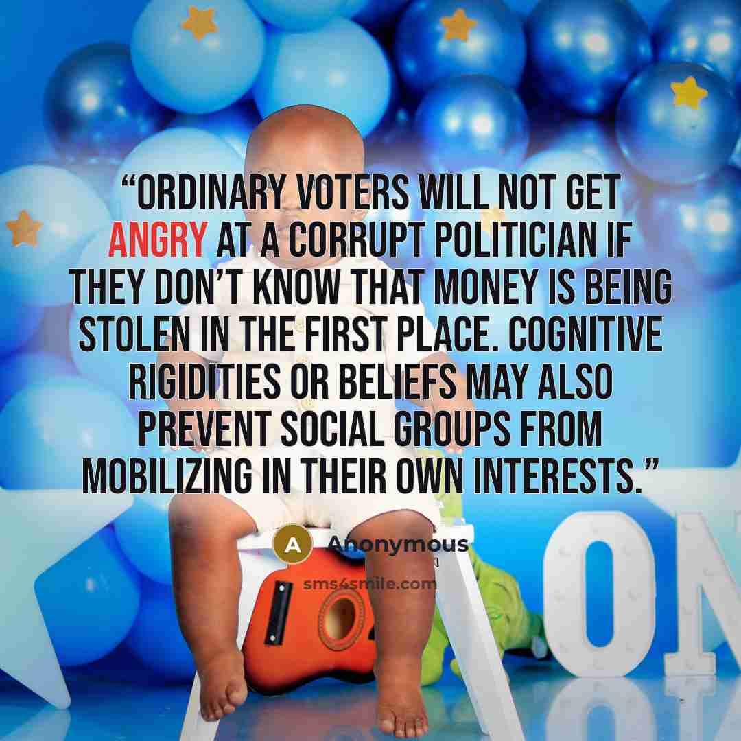 “Ordinary voters will not get angry at a corrupt politician if they don’t know that money is being stolen in the first place. Cognitive rigidities or beliefs may also prevent social groups from mobilizing in their own interests.” quote by Anonymous
