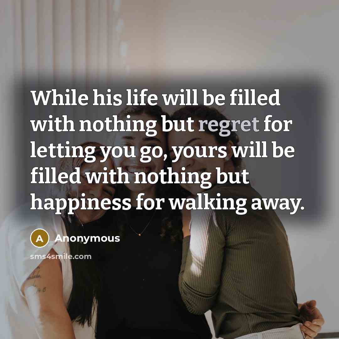 “While his life will be filled with nothing but regret for letting you go, yours will be filled with nothing but happiness for walking away.” quote by Anonymous