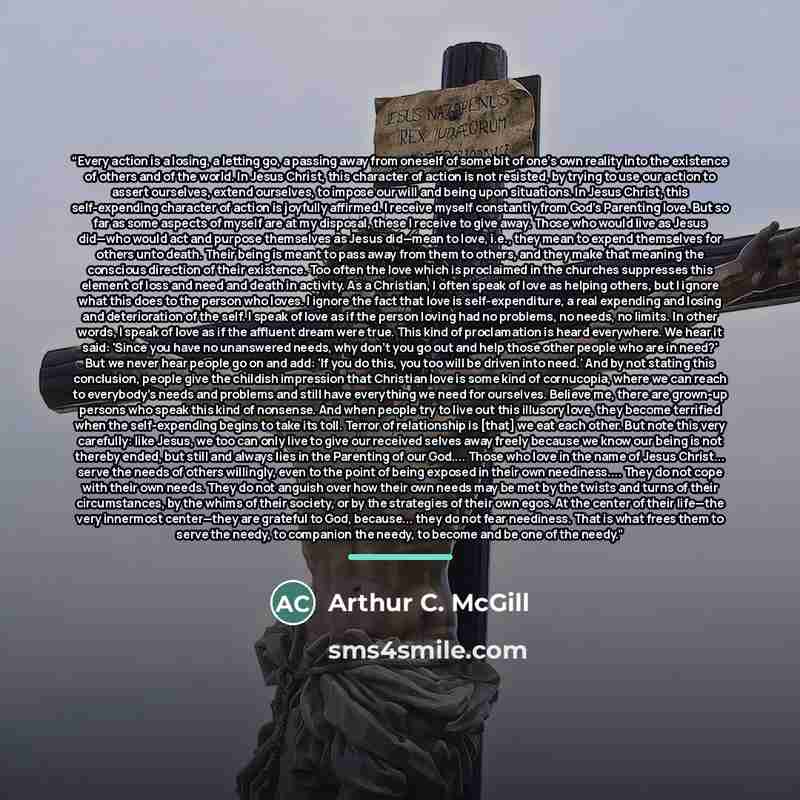 “Every action is a losing, a letting go, a passing away from oneself of some bit of one’s own reality into the existence of others and of the world. In Jesus Christ, this character of action is not resisted, by trying to use our action to assert ourselves, extend ourselves, to impose our will and…” quote by Arthur C. McGill