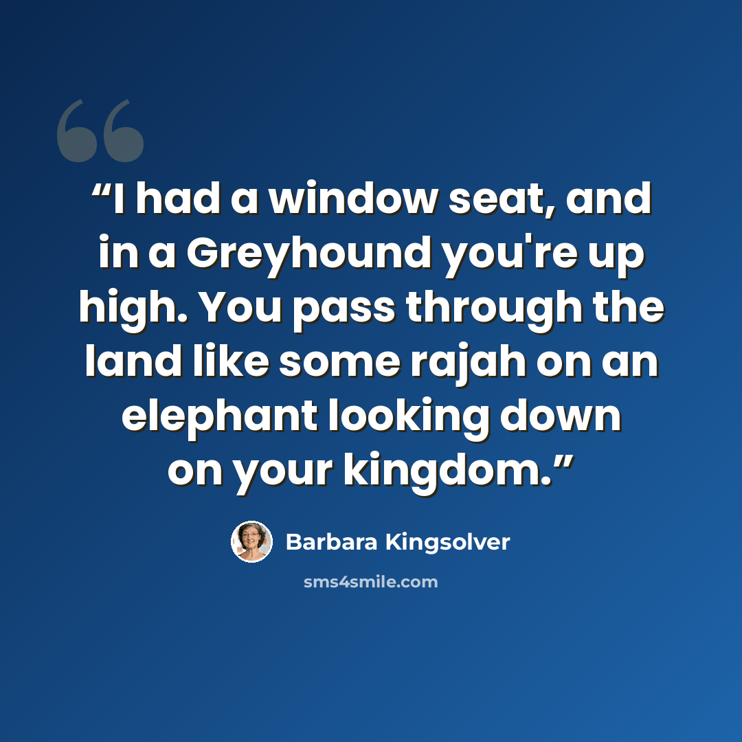 “I had a window seat, and in a Greyhound you're up high. You pass through the land like some rajah on an elephant looking down on your kingdom.” quote by Barbara Kingsolver
