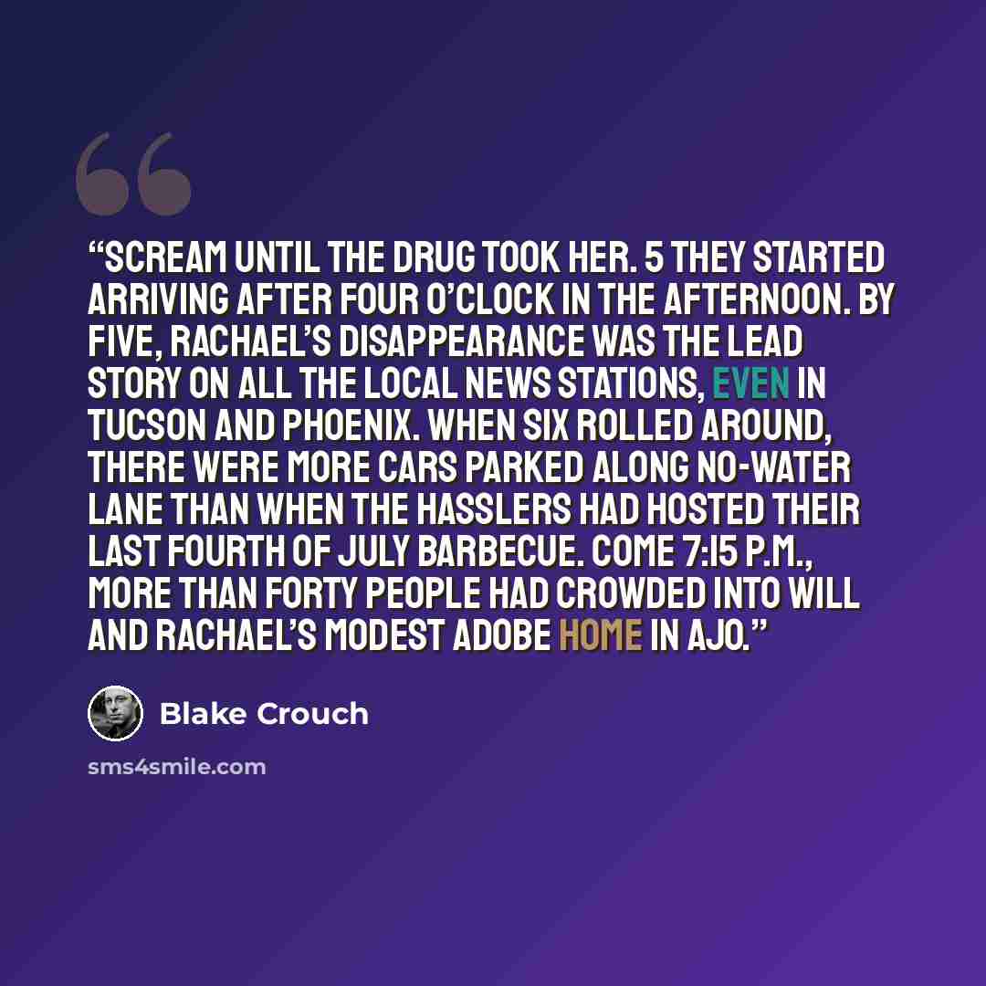 “Scream until the drug took her. 5 They started arriving after four o’clock in the afternoon. By five, Rachael’s disappearance was the lead story on all the local news stations, even in Tucson and Phoenix. When six rolled around, there were more cars parked along No-Water Lane than when the…” quote by Blake Crouch