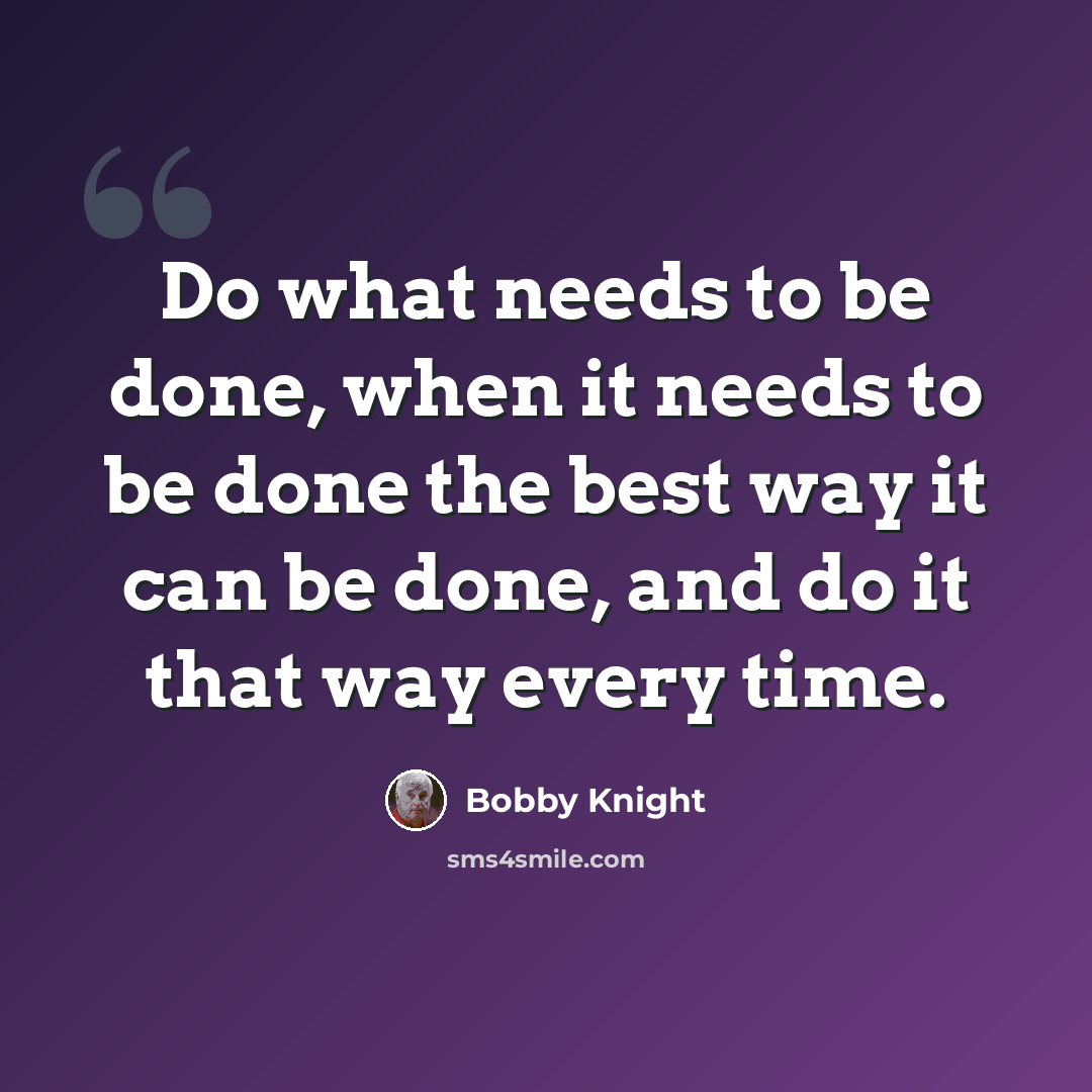 “Do what needs to be done, when it needs to be done the best way it can be done, and do it that way every time.” quote by Bobby Knight