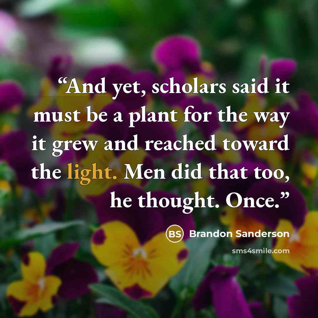 “And yet, scholars said it must be a plant for the way it grew and reached toward the light. Men did that too, he thought. Once.” quote by Brandon Sanderson